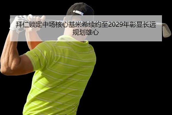 拜仁锁定中场核心基米希续约至2029年彰显长远规划雄心